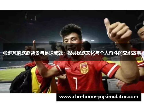 张琳芃的族裔背景与足球成就:探寻民族文化与个人奋斗的交织故事 张琳芃的族裔背景与足球成就:探寻民族文化与个人奋斗的交织故事