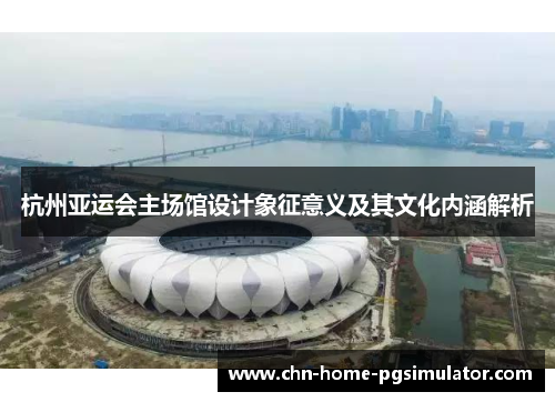 杭州亚运会主场馆设计象征意义及其文化内涵解析 杭州亚运会主场馆设计象征意义及其文化内涵解析