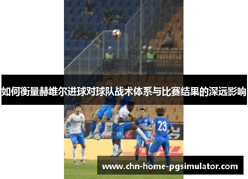 如何衡量赫维尔进球对球队战术体系与比赛结果的深远影响 如何衡量赫维尔进球对球队战术体系与比赛结果的深远影响