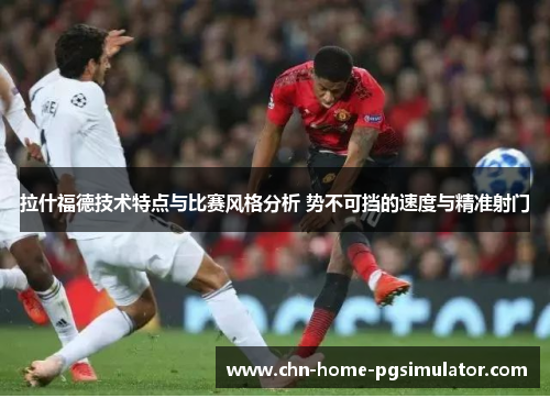 拉什福德技术特点与比赛风格分析 势不可挡的速度与精准射门 拉什福德技术特点与比赛风格分析 势不可挡的速度与精准射门