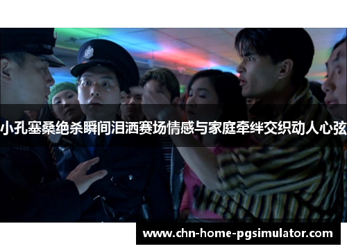 小孔塞桑绝杀瞬间泪洒赛场情感与家庭牵绊交织动人心弦 小孔塞桑绝杀瞬间泪洒赛场情感与家庭牵绊交织动人心弦