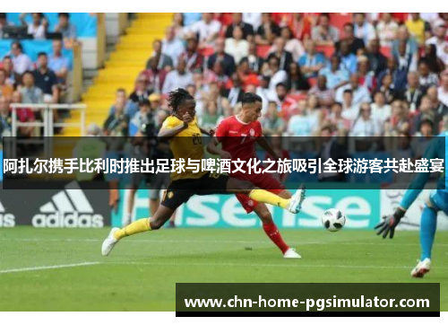 阿扎尔携手比利时推出足球与啤酒文化之旅吸引全球游客共赴盛宴