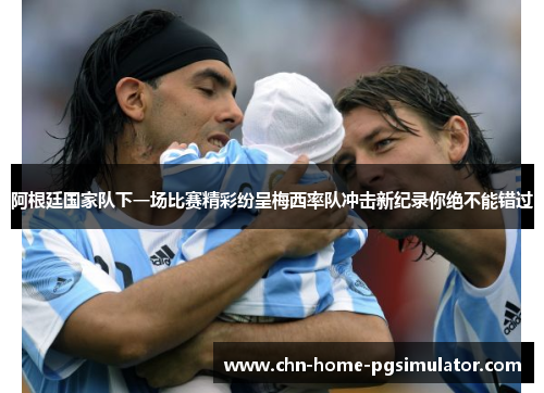 阿根廷国家队下一场比赛精彩纷呈梅西率队冲击新纪录你绝不能错过