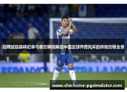 回顾武磊巅峰纪录与难忘瞬间展现中国足球传奇风采的辉煌历程全景 回顾武磊巅峰纪录与难忘瞬间展现中国足球传奇风采的辉煌历程全景