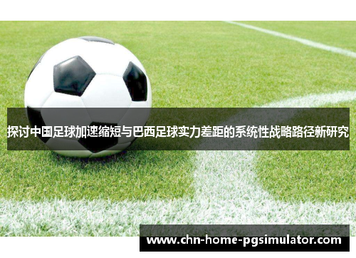 探讨中国足球加速缩短与巴西足球实力差距的系统性战略路径新研究 探讨中国足球加速缩短与巴西足球实力差距的系统性战略路径新研究