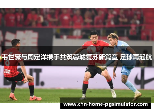 韦世豪与周定洋携手共筑蓉城复苏新篇章 足球再起航 韦世豪与周定洋携手共筑蓉城复苏新篇章 足球再起航