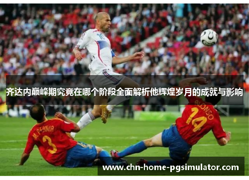 齐达内巅峰期究竟在哪个阶段全面解析他辉煌岁月的成就与影响