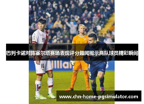 巴列卡诺对阵塞尔塔赛场表现评分趣闻揭示两队球员精彩瞬间