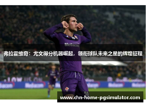 弗拉霍维奇：尤文得分机器崛起，领衔球队未来之星的辉煌征程