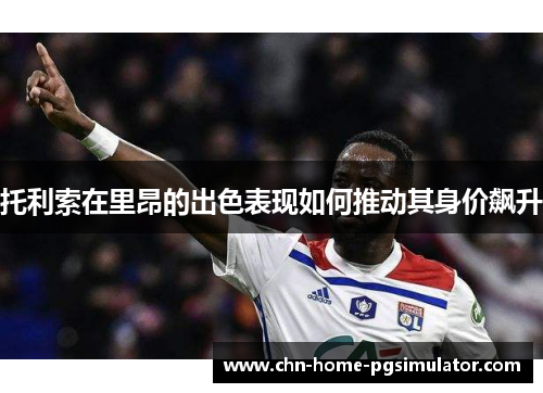 托利索在里昂的出色表现如何推动其身价飙升 托利索在里昂的出色表现如何推动其身价飙升