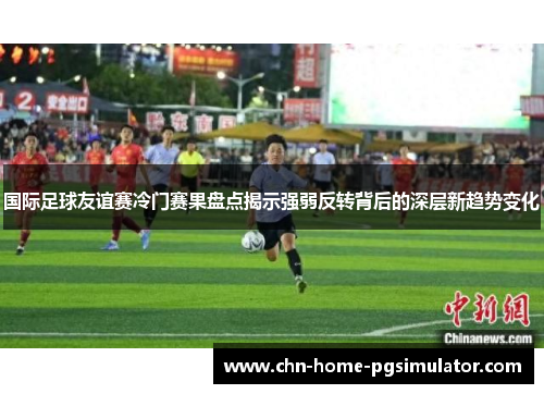 国际足球友谊赛冷门赛果盘点揭示强弱反转背后的深层新趋势变化 国际足球友谊赛冷门赛果盘点揭示强弱反转背后的深层新趋势变化