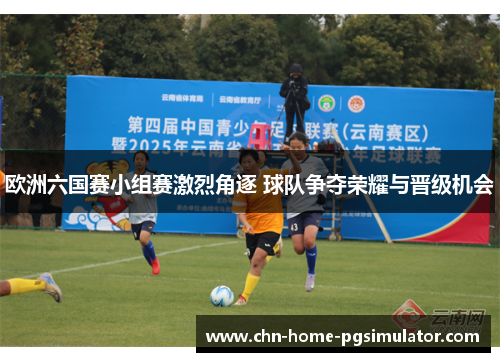 欧洲六国赛小组赛激烈角逐 球队争夺荣耀与晋级机会