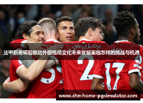 法甲新星崛起推动外援格局变化未来发展面临怎样的挑战与机遇