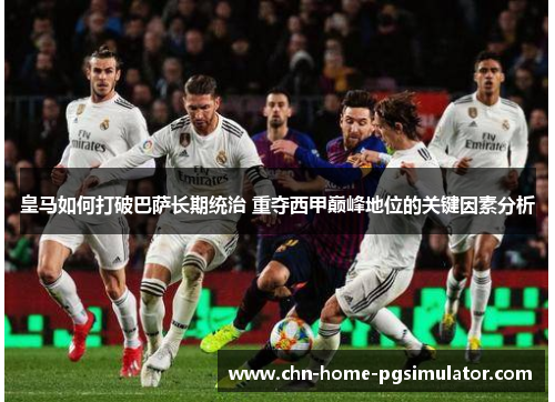 皇马如何打破巴萨长期统治 重夺西甲巅峰地位的关键因素分析 皇马如何打破巴萨长期统治 重夺西甲巅峰地位的关键因素分析