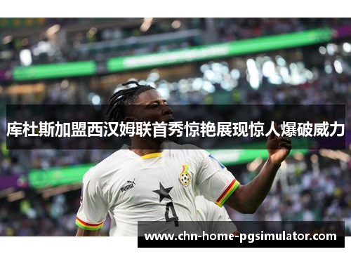 库杜斯加盟西汉姆联首秀惊艳展现惊人爆破威力 库杜斯加盟西汉姆联首秀惊艳展现惊人爆破威力