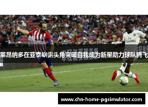 莱昂纳多在亚泰崭露头角突破自我成为新星助力球队腾飞