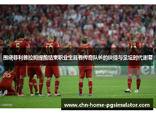围绕菲利普拉姆提前结束职业生涯看传奇队长的抉择与足坛时代谢幕
